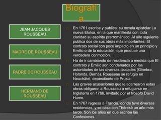 En 1761 escribe y publica su novela epistolar La
nueva Eloísa, en la que manifiesta con toda
claridad su espíritu prerromántico. Al año siguiente
publica dos de sus obras más importantes: El
contrato social con poco impacto en un principio y
Emilio o de la educación, que produce una
verdadera conmoción.
Ha de ir cambiando de residencia a medida que El
contrato y Emilio son condenados por las
autoridades de las diversas ciudades (Ginebra,
Holanda, Berna). Rousseau se refugia en
Neuchâtel, dependiente de Prusia.
Las graves acusaciones que le acarrearon estas
obras obligaron a Rousseau a refugiarse en
Inglaterra en 1766, invitado por el filósofo David
Hume.
En 1767 regresa a Francia, donde tuvo diversas
residencias, y se casa con Théresè un año más
tarde. Son los años en que escribe las
Confesiones.
Biografí
a
JEAN JACQUES
ROUSSEAU
MADRE DE ROUSSEAU
PADRE DE ROUSSEAU
HERMANO DE
ROUSSEAU
 