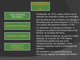 Finalmente, en 1770, vuelve a París con la
intención de confundir a todos sus enemigos.
Son los años en que compone Los diálogos o
Rousseau juez de Jean-Jacques (1772-75), y
Los sueños del paseante solitario (1776).
Un admirador, el marqués de Girardin, le
recoge en su palacio de Ermenonville (unos
50 Kms. al noroeste de París).
Será su última residencia, ya que dos meses
después, el 2 de julio de 1778, falleció
súbitamente (parece ser que como
consecuencia de una apoplejía, si bien
algunos sospechan sobre la posibilidad del
suicidio).
Allí reposaron sus restos hasta que la
Convención dispuso su traslado al Panteón.
Biografí
a
JEAN JACQUES
ROUSSEAU
MADRE DE ROUSSEAU
PADRE DE ROUSSEAU
HERMANO DE
ROUSSEAU
 