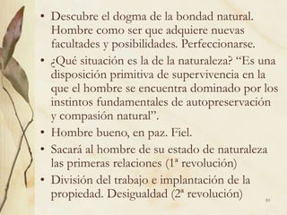 10
• Descubre el dogma de la bondad natural.
Hombre como ser que adquiere nuevas
facultades y posibilidades. Perfeccionarse.
• ¿Qué situación es la de la naturaleza? “Es una
disposición primitiva de supervivencia en la
que el hombre se encuentra dominado por los
instintos fundamentales de autopreservación
y compasión natural”.
• Hombre bueno, en paz. Fiel.
• Sacará al hombre de su estado de naturaleza
las primeras relaciones (1ª revolución)
• División del trabajo e implantación de la
propiedad. Desigualdad (2ª revolución)
 