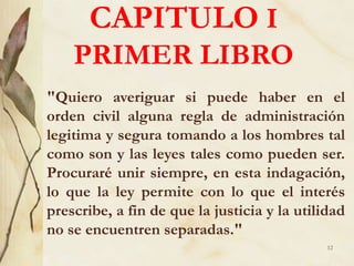 CAPITULO I
PRIMER LIBRO
"Quiero averiguar si puede haber en el
orden civil alguna regla de administración
legitima y segura tomando a los hombres tal
como son y las leyes tales como pueden ser.
Procuraré unir siempre, en esta indagación,
lo que la ley permite con lo que el interés
prescribe, a fin de que la justicia y la utilidad
no se encuentren separadas."
12
 