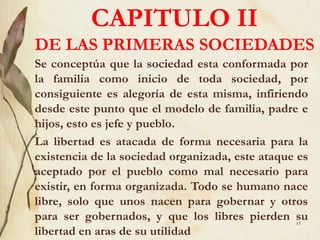 CAPITULO II
DE LAS PRIMERAS SOCIEDADES
Se conceptúa que la sociedad esta conformada por
la familia como inicio de toda sociedad, por
consiguiente es alegoría de esta misma, infiriendo
desde este punto que el modelo de familia, padre e
hijos, esto es jefe y pueblo.
La libertad es atacada de forma necesaria para la
existencia de la sociedad organizada, este ataque es
aceptado por el pueblo como mal necesario para
existir, en forma organizada. Todo se humano nace
libre, solo que unos nacen para gobernar y otros
para ser gobernados, y que los libres pierden su
libertad en aras de su utilidad
13
 