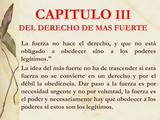 CAPITULO III
DEL DERECHO DE MAS FUERTE
La fuerza no hace el derecho, y que no está
obligado a obedecer sino a los poderes
legítimos."
La idea del más fuerte no ha de trascender si esta
fuerza no se convierte en un derecho y por el
débil la obediencia. Dar paso a la fuerza es por
necesidad urgente y no por voluntad, la fuerza es
el poder y necesariamente hay que obedecer a los
poderes si estos son los legítimos.
 