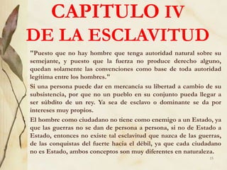 CAPITULO IV
DE LA ESCLAVITUD
"Puesto que no hay hombre que tenga autoridad natural sobre su
semejante, y puesto que la fuerza no produce derecho alguno,
quedan solamente las convenciones como base de toda autoridad
legítima entre los hombres."
Si una persona puede dar en mercancía su libertad a cambio de su
subsistencia, por que no un pueblo en su conjunto pueda llegar a
ser súbdito de un rey. Ya sea de esclavo o dominante se da por
intereses muy propios.
El hombre como ciudadano no tiene como enemigo a un Estado, ya
que las guerras no se dan de persona a persona, si no de Estado a
Estado, entonces no existe tal esclavitud que nazca de las guerras,
de las conquistas del fuerte hacia el débil, ya que cada ciudadano
no es Estado, ambos conceptos son muy diferentes en naturaleza.
15
 