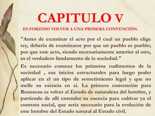 CAPITULO V
ES FORZOSO VOLVER A UNA PRIMERA CONVENCIÓN.
"Antes de examinar el acto por el cual un pueblo elige
rey, debería de examinarse por que un pueblo es pueblo;
por que este acto, siendo necesariamente anterior al otro,
es el verdadero fundamento de la sociedad."
Es necesario conocer los primeros rudimentos de la
sociedad , sus inicios estructurales para luego poder
aplicar en el un tipo de sometimiento legal y que no
melle su esencia en si. La primera convención para
Rousseau es volver al Estado de naturaleza del hombre, y
partiendo de allí entender su esencia para cultivar ya el
contrato social, que seria necesario para la evolución de
este hombre del Estado natural al Estado civil.
 