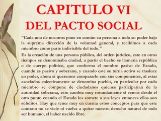 CAPITULO VI
DEL PACTO SOCIAL
"Cada uno de nosotros pone en común su persona a todo su poder bajo
la suprema dirección de la voluntad general, y recibimos a cada
miembro como parte indivisible del todo."
Es la creación de una persona pública, del orden jurídico, este en otros
tiempos se denominaba ciudad, a partir el hecho se llamaría república
o de cuerpo político, que conforma el nombre pasivo de Estado,
cuando es pasivo y soberano, y cuando este se torna activo se trasluce
en poder, ahora si queremos compararlo con sus componentes, al estar
asociados colectivamente se denomina pueblo, en particular por cada
miembro se compone de ciudadanos quienes participarían de la
autoridad soberana, esto cambia muy rotundamente si vemos desde el
otro punto cuando el Estado les somete a sus leyes entonces ellos son
súbditos. Hay que tener muy en cuenta estos conceptos para que este
contrato no se vicie ni vuelva a quitar nuestro derecho natural de todo
ser humano, el haber nacido libre.
 