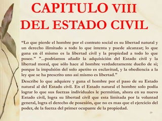 CAPITULO VIII
DEL ESTADO CIVIL
“Lo que pierde el hombre por el contrato social es su libertad natural y
un derecho ilimitado a todo lo que intenta y puede alcanzar; lo que
gana en él mismo es la libertad civil y la propiedad a todo lo que
posee." "...podríamos añadir la adquisición del Estado civil y la
libertad moral, que sólo hace al hombre verdaderamente dueño de si;
porque la impulsión del solo apetito es esclavitud, y la obediencia a la
ley que se ha prescrito uno así mismo es libertad."
Describe lo que adquiere y gana el hombre por el paso de su Estado
natural al del Estado civil. En el Estado natural el hombre solo podía
lograr lo que sus fuerzas individuales le permitían, ahora en su nuevo
Estado civil, logra su libertad civil que esta limitada por la voluntad
general, logra el derecho de posesión, que no es mas que el ejercicio del
poder, de la fuerza del primer ocupante de la propiedad.
19
 