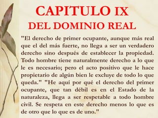 CAPITULO IX
DEL DOMINIO REAL
"El derecho de primer ocupante, aunque más real
que el del más fuerte, no llega a ser un verdadero
derecho sino después de establecer la propiedad.
Todo hombre tiene naturalmente derecho a lo que
le es necesario; pero el acto positivo que le hace
propietario de algún bien le excluye de todo lo que
queda." "He aquí por qué el derecho del primer
ocupante, que tan débil es en el Estado de la
naturaleza, llega a ser respetable a todo hombre
civil. Se respeta en este derecho menos lo que es
de otro que lo que es de uno."
 