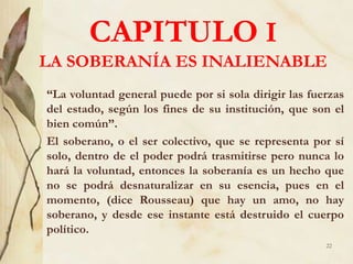 CAPITULO I
LA SOBERANÍA ES INALIENABLE
“La voluntad general puede por si sola dirigir las fuerzas
del estado, según los fines de su institución, que son el
bien común”.
El soberano, o el ser colectivo, que se representa por sí
solo, dentro de el poder podrá trasmitirse pero nunca lo
hará la voluntad, entonces la soberanía es un hecho que
no se podrá desnaturalizar en su esencia, pues en el
momento, (dice Rousseau) que hay un amo, no hay
soberano, y desde ese instante está destruido el cuerpo
político.
22
 