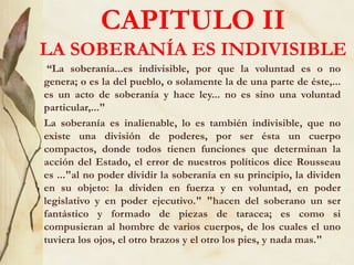 CAPITULO II
LA SOBERANÍA ES INDIVISIBLE
“La soberanía...es indivisible, por que la voluntad es o no
genera; o es la del pueblo, o solamente la de una parte de éste,...
es un acto de soberanía y hace ley... no es sino una voluntad
particular,..."
La soberanía es inalienable, lo es también indivisible, que no
existe una división de poderes, por ser ésta un cuerpo
compactos, donde todos tienen funciones que determinan la
acción del Estado, el error de nuestros políticos dice Rousseau
es ..."al no poder dividir la soberanía en su principio, la dividen
en su objeto: la dividen en fuerza y en voluntad, en poder
legislativo y en poder ejecutivo." "hacen del soberano un ser
fantástico y formado de piezas de taracea; es como si
compusieran al hombre de varios cuerpos, de los cuales el uno
tuviera los ojos, el otro brazos y el otro los pies, y nada mas."
 