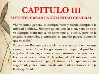 CAPITULO III
SI PUEDE ERRAR LA VOLUNTAD GENERAL
“La voluntad general es siempre recta y tiende siempre a la
utilidad pública... Siempre quiere uno su bien, pero no se lo
ve siempre bien; nunca se corrompe al pueblo, pero se le
engaña a menudo, y entonces es cuando parece querer lo
que es malo."
Parece que Rousseau, se adelanto a nuestros días o es que
siempre sucedió que los gobierno corrompen al pueblo al
engañar al mismo, entonces esta costumbre se plasma en
las decisiones erradas de la voluntad del soberano, esta
tiende a equivocarse, por el simple echo que no existe
seguridad, y en el conjunto de voluntades entonces se teje
la inseguridad.
 