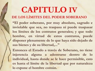 CAPITULO IV
DE LOS LÍMITES DEL PODER SOBERANO
“El poder soberano, por muy absoluto, sagrado e
inviolable que sea, no traspasa ni puede traspasar
los límites de los contratos generales; y que todo
hombre, en virtud de estos contratos, puede
disponer plenamente de lo que haya sido dejado de
sus bienes y de su libertad,..."
Entonces el Estado a través de Soberano, no tiene
injerencia alguna a adentrarse dentro de lo
individual, hasta donde se le hace permisible, esto
es hasta el límite de la libertad que por naturaleza
lo expone el hombre común.
 