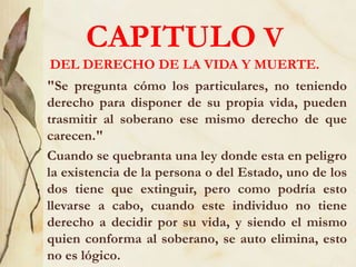 CAPITULO V
DEL DERECHO DE LA VIDA Y MUERTE.
"Se pregunta cómo los particulares, no teniendo
derecho para disponer de su propia vida, pueden
trasmitir al soberano ese mismo derecho de que
carecen."
Cuando se quebranta una ley donde esta en peligro
la existencia de la persona o del Estado, uno de los
dos tiene que extinguir, pero como podría esto
llevarse a cabo, cuando este individuo no tiene
derecho a decidir por su vida, y siendo el mismo
quien conforma al soberano, se auto elimina, esto
no es lógico.
 