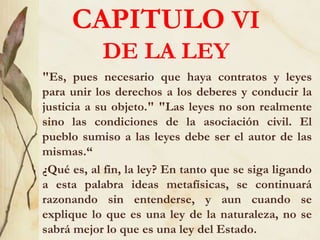 CAPITULO VI
DE LA LEY
"Es, pues necesario que haya contratos y leyes
para unir los derechos a los deberes y conducir la
justicia a su objeto." "Las leyes no son realmente
sino las condiciones de la asociación civil. El
pueblo sumiso a las leyes debe ser el autor de las
mismas.“
¿Qué es, al fin, la ley? En tanto que se siga ligando
a esta palabra ideas metafísicas, se continuará
razonando sin entenderse, y aun cuando se
explique lo que es una ley de la naturaleza, no se
sabrá mejor lo que es una ley del Estado.
 