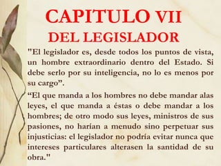 CAPITULO VII
DEL LEGISLADOR
"El legislador es, desde todos los puntos de vista,
un hombre extraordinario dentro del Estado. Si
debe serlo por su inteligencia, no lo es menos por
su cargo”.
“El que manda a los hombres no debe mandar alas
leyes, el que manda a éstas o debe mandar a los
hombres; de otro modo sus leyes, ministros de sus
pasiones, no harían a menudo sino perpetuar sus
injusticias: el legislador no podría evitar nunca que
intereses particulares alterasen la santidad de su
obra."
 