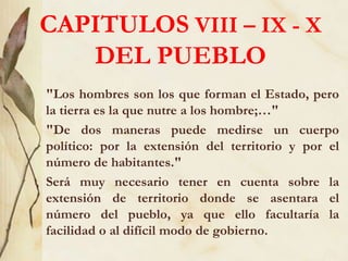 CAPITULOS VIII – IX - X
DEL PUEBLO
"Los hombres son los que forman el Estado, pero
la tierra es la que nutre a los hombre;…"
"De dos maneras puede medirse un cuerpo
político: por la extensión del territorio y por el
número de habitantes."
Será muy necesario tener en cuenta sobre la
extensión de territorio donde se asentara el
número del pueblo, ya que ello facultaría la
facilidad o al difícil modo de gobierno.
 