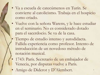 3
• Va a escuela de catecúmenos en Turín. Se
convierte al catolicismo. Trabaja en el hospicio
como criado.
• Vuelve con la señora Warens, y le hace estudiar
en el seminario. No es considerado dotado
para el sacerdocio. Se va de la casa.
• Tiempo de estudio intenso y autodidacta.
Fallida experiencia como profesor. Intento de
introducción de un novedoso método de
notación musical.
• 1743: París. Secretario de un embajador de
Venecia, por disputas vuelve a París.
• Amigo de Diderot y D’Alembert.
 