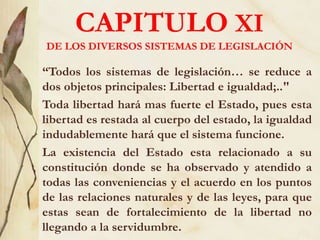 CAPITULO XI
DE LOS DIVERSOS SISTEMAS DE LEGISLACIÓN
“Todos los sistemas de legislación… se reduce a
dos objetos principales: Libertad e igualdad;.."
Toda libertad hará mas fuerte el Estado, pues esta
libertad es restada al cuerpo del estado, la igualdad
indudablemente hará que el sistema funcione.
La existencia del Estado esta relacionado a su
constitución donde se ha observado y atendido a
todas las conveniencias y el acuerdo en los puntos
de las relaciones naturales y de las leyes, para que
estas sean de fortalecimiento de la libertad no
llegando a la servidumbre.
 