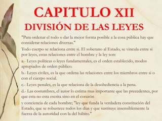 CAPITULO XII
DIVISIÓN DE LAS LEYES
"Para ordenar el todo o dar la mejor forma posible a la cosa pública hay que
considerar relaciones diversas."
Todo cuerpo se relaciona entre si. El soberano al Estado, se vincula entre si
por leyes, estas relaciones entre el hombre y la ley son:
a.- Leyes políticas o leyes fundamentales, es el orden establecido, modos
apropiados de orden público.
b.- Leyes civiles, es la que ordena las relaciones entre los miembros entre si o
con el cuerpo social.
c.- Leyes penales, es la que relaciona de la desobediencia a la pena.
d.- Las costumbres, el autor lo estima mas importante que las precedentes, por
que esta no esta escrita sino en el corazón
y conciencia de cada hombre; "ley que funda la verdadera constitución del
Estado, que se robustece todos los días y que sustituye insensiblemente la
fuerza de la autoridad con la del hábito."
 