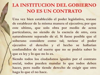 LA INSTITUCION DEL GOBIERNO
NO ES UN CONTRATO
Una vez bien establecido el poder legislativo, tratase
de establecer de la misma manera el ejecutivo; por que
este ultimo, que solo obra por medio de actos
particulares, no siendo de la esencia de otro, esta
naturalmente separado de el. Si fuese posible que el
soberano considere como tal; tuviese el poder
ejecutivo el derecho y el hecho se hallarían
confundidos de tal suerte que no se podría saber lo
que es ley y lo que no lo es.
Siendo todos los ciudadanos iguales por el contrato
social, todos pueden mandar lo que todos deben
hacer, pero nadie tiende derecho de exigir que otro
haga lo que el no hace.
 