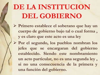 DE LA INSTITUCION
DEL GOBIERNO
 Primero establece el soberano que hay un
cuerpo de gobierno bajo tal o cual forma ,
y es claro que este acto es una ley
 Por el segundo, los pueblos nombran los
jefes que se encargaran del gobierno
establecido. Siendo este nombramiento
un acto particular, no es una segunda ley ,
si no una consecuencia de la primera y
una función del gobierno.
 