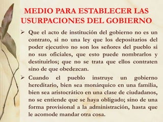 MEDIO PARA ESTABLECER LAS
USURPACIONES DEL GOBIERNO
 Que el acto de institución del gobierno no es un
contrato, si no una ley que los depositarios del
poder ejecutivo no son los señores del pueblo si
no sus oficiales, que esto puede nombrarlos y
destituirlos; que no se trata que ellos contraten
sino de que obedezcan.
 Cuando el pueblo instruye un gobierno
hereditario, bien sea monárquico en una familia,
bien sea aristocrático en una clase de ciudadanos,
no se entiende que se haya obligado; sino de una
forma provisional a la administración, hasta que
le acomode mandar otra cosa.
 