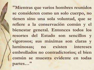 "Mientras que varios hombres reunidos
se consideren como un solo cuerpo, no
tienen sino una sola voluntad, que se
refiere a la conservación común y el
bienestar general. Entonces todos los
resortes del Estado son sencillos y
vigorosos; sus máximas son claras y
luminosas; no existen intereses
embrollados no contradictorios; el bien
común se muestra evidente en todas
partes…"
 