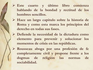  Este cuarto y último libro comienza
hablando de la bondad y rectitud de los
hombres sencillos.
 Hace un largo capitulo sobre la historia de
Roma y como esta marca los principios del
derecho en todas sus fases.
 Defiende la necesidad de la dictadura como
elemento para prevenir y solucionar los
momentos de crisis en las repúblicas.
 Rousseau aboga por una profesión de fe
completamente civil y propone frente a los
dogmas de religión las normas de
sociabilidad.
 
