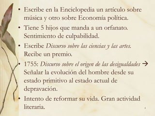 4
• Escribe en la Enciclopedia un artículo sobre
música y otro sobre Economía política.
• Tiene 5 hijos que manda a un orfanato.
Sentimiento de culpabilidad.
• Escribe Discurso sobre las ciencias y las artes.
Recibe un premio.
• 1755: Discurso sobre el origen de las desigualdades 
Señalar la evolución del hombre desde su
estado primitivo al estado actual de
depravación.
• Intento de reformar su vida. Gran actividad
literaria.
 