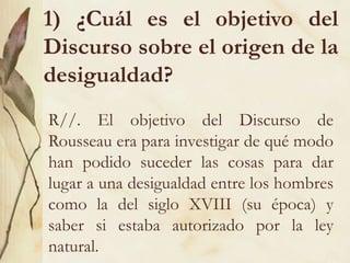 1) ¿Cuál es el objetivo del
Discurso sobre el origen de la
desigualdad?
R//. El objetivo del Discurso de
Rousseau era para investigar de qué modo
han podido suceder las cosas para dar
lugar a una desigualdad entre los hombres
como la del siglo XVIII (su época) y
saber si estaba autorizado por la ley
natural.
 