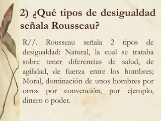 2) ¿Qué tipos de desigualdad
señala Rousseau?
R//. Rousseau señala 2 tipos de
desigualdad: Natural, la cual se trataba
sobre tener diferencias de salud, de
agilidad, de fuerza entre los hombres;
Moral, dominación de unos hombres por
otros por convención, por ejemplo,
dinero o poder.
 