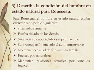 3) Describa la condición del hombre en
estado natural para Rousseau.
Para Rousseau, el hombre en estado natural estaba
caracterizado por lo siguiente:
 vivía solitariamente
 Estaba aislado de los demás
 Satisfacía sus necesidades sin pedir ayuda.
 Su preocupación era solo el auto conservarse.
 No tenía necesidad de formar una familia
 Fuertes por naturaleza
 Mantenían relaciones sexuales por vínculos
fugaces.
 
