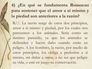 4) ¿En qué se fundamenta Rousseau
para sostener que el amor a sí mismo y
la piedad son anteriores a la razón?
R//. La razón surge de estos dos principios,
amor a sí mismo y piedad, por los cuales nos
parecemos a los animales. Sería como un
instinto parecido, ya que los animales se
defienden y hacen daño cuando están en
peligro. A los hombres, la razón, por medio de
estos principios, los obliga a preferirse a sí
mismo, sin dañar a otros, a no ser que peligre
su vida, o esté en juego su conservación.
 