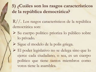 5) ¿Cuáles son los rasgos característicos
de la república democrática?
R//. Los rasgos característicos de la república
democrática son:
 Su cuerpo político prioriza lo público sobre
lo privado.
 Sigue el modelo de la polis griega.
 El poder legislativo no se delega sino que lo
ejerce cada ciudadano, o sea, es un cuerpo
político que tiene tantos miembros como
votos tiene la asamblea.
 