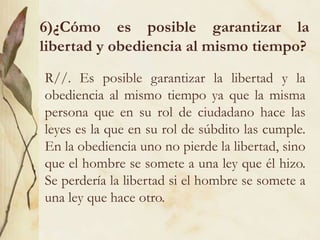 6)¿Cómo es posible garantizar la
libertad y obediencia al mismo tiempo?
R//. Es posible garantizar la libertad y la
obediencia al mismo tiempo ya que la misma
persona que en su rol de ciudadano hace las
leyes es la que en su rol de súbdito las cumple.
En la obediencia uno no pierde la libertad, sino
que el hombre se somete a una ley que él hizo.
Se perdería la libertad si el hombre se somete a
una ley que hace otro.
 