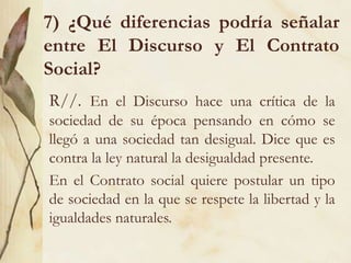 7) ¿Qué diferencias podría señalar
entre El Discurso y El Contrato
Social?
R//. En el Discurso hace una crítica de la
sociedad de su época pensando en cómo se
llegó a una sociedad tan desigual. Dice que es
contra la ley natural la desigualdad presente.
En el Contrato social quiere postular un tipo
de sociedad en la que se respete la libertad y la
igualdades naturales.
 