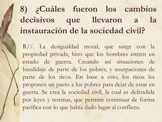 8) ¿Cuáles fueron los cambios
decisivos que llevaron a la
instauración de la sociedad civil?
R//. La desigualdad moral, que surge con la
propiedad privada, hizo que los hombres entren en
estado de guerra. Creando así situaciones de
bandidaje de parte de los pobres, y usurpaciones de
parte de los ricos. En base a esto, los ricos les
proponen un pacto a los pobres para dejar de estar en
guerra. Se crea la sociedad civil, la cual es defendida
por leyes y normas, que permite continuar de forma
pacífica con lo que había dado lugar al conflicto.
 