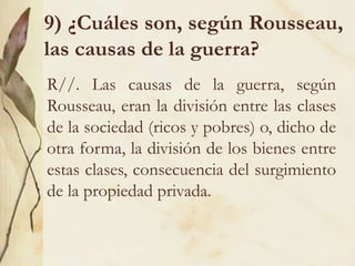 9) ¿Cuáles son, según Rousseau,
las causas de la guerra?
R//. Las causas de la guerra, según
Rousseau, eran la división entre las clases
de la sociedad (ricos y pobres) o, dicho de
otra forma, la división de los bienes entre
estas clases, consecuencia del surgimiento
de la propiedad privada.
 