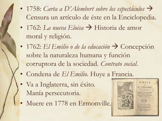5
• 1758: Carta a D’Alembert sobre los espectáculos 
Censura un artículo de éste en la Enciclopedia.
• 1762: La nueva Eloisa  Historia de amor
moral y religión.
• 1762: El Emilio o de la educación  Concepción
sobre la naturaleza humana y función
corruptora de la sociedad. Contrato social.
• Condena de El Emilio. Huye a Francia.
• Va a Inglaterra, sin éxito.
Manía persecutoria.
• Muere en 1778 en Ermonville.
 