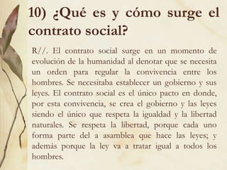 10) ¿Qué es y cómo surge el
contrato social?
R//. El contrato social surge en un momento de
evolución de la humanidad al denotar que se necesita
un orden para regular la convivencia entre los
hombres. Se necesitaba establecer un gobierno y sus
leyes. El contrato social es el único pacto en donde,
por esta convivencia, se crea el gobierno y las leyes
siendo el único que respeta la igualdad y la libertad
naturales. Se respeta la libertad, porque cada uno
forma parte del a asamblea que hace las leyes; y
además porque la ley va a tratar igual a todos los
hombres.
 