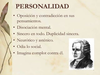 6
PERSONALIDAD
• Oposición y contradicción en sus
pensamientos.
• Disociación mental.
• Sincero en todo. Duplicidad sincera.
• Neurótico y asténico.
• Odia lo social.
• Imagina complot contra él.
 
