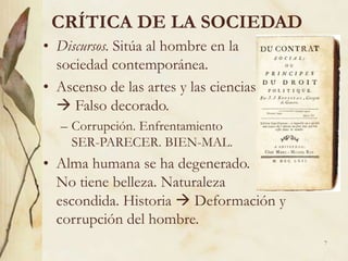7
CRÍTICA DE LA SOCIEDAD
• Discursos. Sitúa al hombre en la
sociedad contemporánea.
• Ascenso de las artes y las ciencias
 Falso decorado.
– Corrupción. Enfrentamiento
SER-PARECER. BIEN-MAL.
• Alma humana se ha degenerado.
No tiene belleza. Naturaleza
escondida. Historia  Deformación y
corrupción del hombre.
 