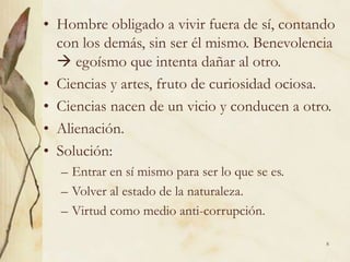 8
• Hombre obligado a vivir fuera de sí, contando
con los demás, sin ser él mismo. Benevolencia
 egoísmo que intenta dañar al otro.
• Ciencias y artes, fruto de curiosidad ociosa.
• Ciencias nacen de un vicio y conducen a otro.
• Alienación.
• Solución:
– Entrar en sí mismo para ser lo que se es.
– Volver al estado de la naturaleza.
– Virtud como medio anti-corrupción.
 