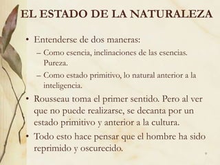 9
EL ESTADO DE LA NATURALEZA
• Entenderse de dos maneras:
– Como esencia, inclinaciones de las esencias.
Pureza.
– Como estado primitivo, lo natural anterior a la
inteligencia.
• Rousseau toma el primer sentido. Pero al ver
que no puede realizarse, se decanta por un
estado primitivo y anterior a la cultura.
• Todo esto hace pensar que el hombre ha sido
reprimido y oscurecido.
 