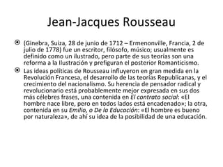 Jean-Jacques Rousseau (Ginebra, Suiza, 28 de junio de 1712 – Ermenonville, Francia, 2 de julio de 1778) fue un escritor, filósofo, músico; usualmente es definido como un ilustrado, pero parte de sus teorías son una reforma a la Ilustración y prefiguran el posterior Romanticismo. Las ideas políticas de Rousseau influyeron en gran medida en la Revolución Francesa, el desarrollo de las teorías Republicanas, y el crecimiento del nacionalismo. Su herencia de pensador radical y revolucionario está probablemente mejor expresada en sus dos más célebres frases, una contenida en  El contrato social : «El hombre nace libre, pero en todos lados está encadenado»; la otra, contenida en su  Emilio, o De la Educación : «El hombre es bueno por naturaleza», de ahí su idea de la posibilidad de una educación. 