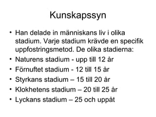 Kunskapssyn
• Han delade in människans liv i olika
stadium. Varje stadium krävde en specifik
uppfostringsmetod. De olika stadierna:
• Naturens stadium - upp till 12 år
• Förnuftet stadium - 12 till 15 år
• Styrkans stadium – 15 till 20 år
• Klokhetens stadium – 20 till 25 år
• Lyckans stadium – 25 och uppåt
 