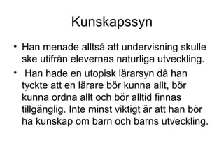 Kunskapssyn
• Han menade alltså att undervisning skulle
ske utifrån elevernas naturliga utveckling.
• Han hade en utopisk lärarsyn då han
tyckte att en lärare bör kunna allt, bör
kunna ordna allt och bör alltid finnas
tillgänglig. Inte minst viktigt är att han bör
ha kunskap om barn och barns utveckling.
 