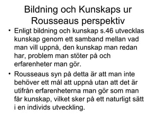 Bildning och Kunskaps ur
Rousseaus perspektiv
• Enligt bildning och kunskap s.46 utvecklas
kunskap genom ett samband mellan vad
man vill uppnå, den kunskap man redan
har, problem man stöter på och
erfarenheter man gör.
• Rousseaus syn på detta är att man inte
behöver ett mål att uppnå utan att det är
utifrån erfarenheterna man gör som man
får kunskap, vilket sker på ett naturligt sätt
i en individs utveckling.
 