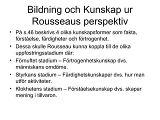 Bildning och Kunskap ur
Rousseaus perspektiv
• På s.46 beskrivs 4 olika kunskapsformer som fakta,
förståelse, färdigheter och förtrogenhet.
• Dessa skulle Rousseau kunna koppla till de olika
uppfostringsstadium där:
• Förnuftet stadium – Förtrogenhetskunskap dvs.
människans omdöme.
• Styrkans stadium – Färdighetskunskaper dvs. hur man
utför aktiviteter.
• Klokhetens stadium – Förståelsekunskap dvs. skapar
mening i tillvaron.
 