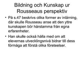 Bildning och Kunskap ur
Rousseaus perspektiv
• På s.47 beskrivs olika former av inlärning,
där skulle Rousseau anse att den yttre
kunskapen bör härstamma från egna
erfarenheter.
• Han skulle också hålla med om att
elevernas utvecklingsnivå bidrar till dess
förmåga att förstå olika företeelser.
 