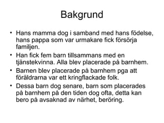 Bakgrund
• Hans mamma dog i samband med hans födelse,
hans pappa som var urmakare fick försörja
familjen.
• Han fick fem barn tillsammans med en
tjänstekvinna. Alla blev placerade på barnhem.
• Barnen blev placerade på barnhem pga att
föräldrarna var ett kringflackade folk.
• Dessa barn dog senare, barn som placerades
på barnhem på den tiden dog ofta, detta kan
bero på avsaknad av närhet, beröring.
 